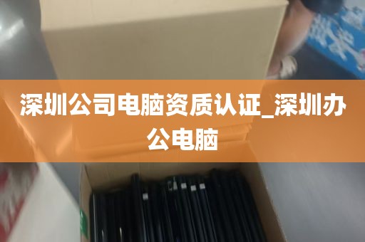 深圳公司电脑资质认证_深圳办公电脑