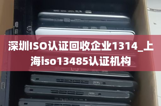 深圳ISO认证回收企业1314_上海iso13485认证机构