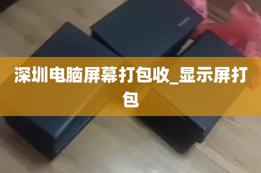 深圳电脑屏幕打包收_显示屏打包