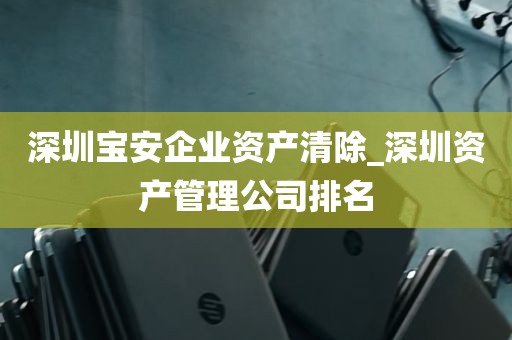 深圳宝安企业资产清除_深圳资产管理公司排名