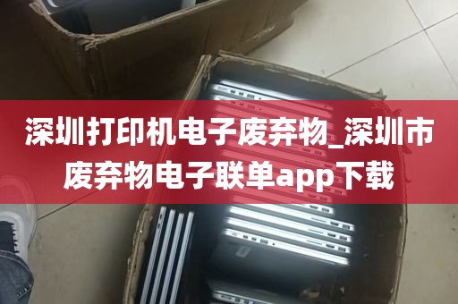 深圳打印机电子废弃物_深圳市废弃物电子联单app下载