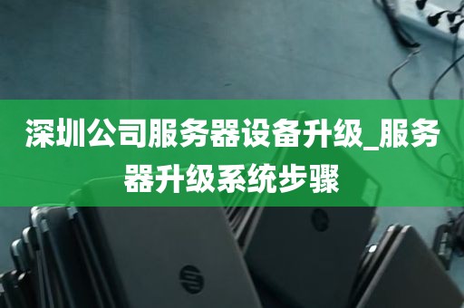 深圳公司服务器设备升级_服务器升级系统步骤