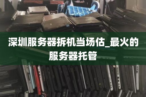深圳服务器拆机当场估_最火的服务器托管
