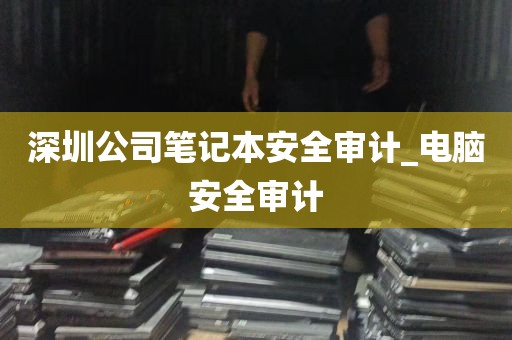 深圳公司笔记本安全审计_电脑安全审计
