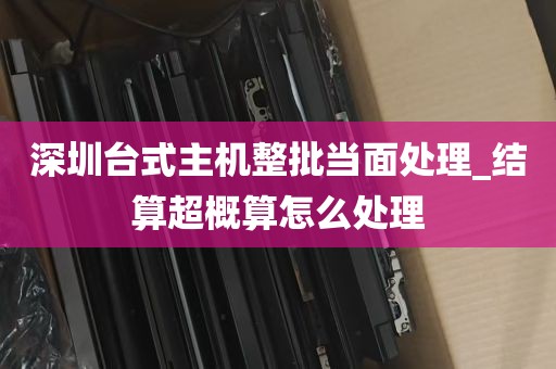 深圳台式主机整批当面处理_结算超概算怎么处理