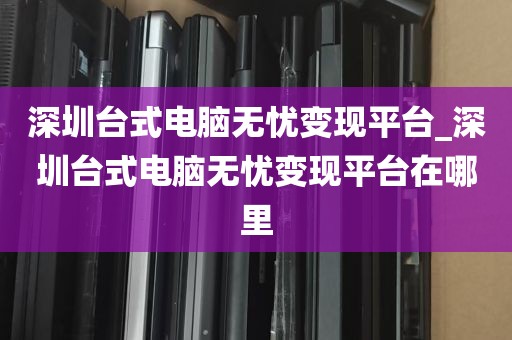 深圳台式电脑无忧变现平台_深圳台式电脑无忧变现平台在哪里