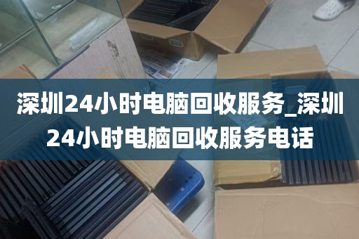 深圳24小时电脑回收服务_深圳24小时电脑回收服务电话