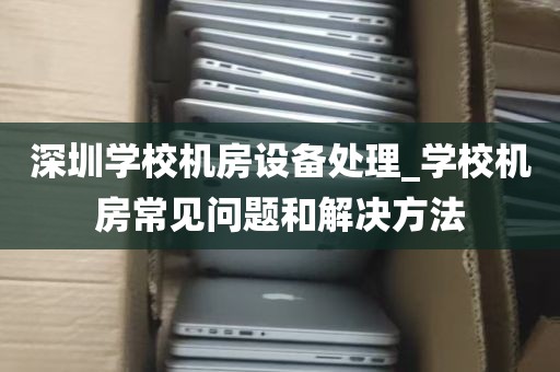 深圳学校机房设备处理_学校机房常见问题和解决方法