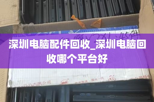 深圳电脑配件回收_深圳电脑回收哪个平台好