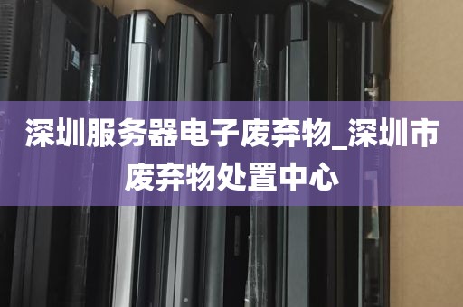 深圳服务器电子废弃物_深圳市废弃物处置中心