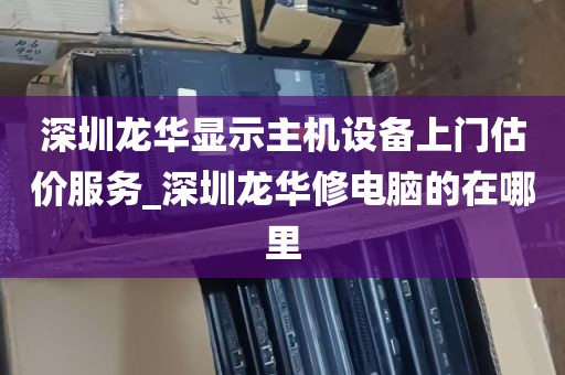 深圳龙华显示主机设备上门估价服务_深圳龙华修电脑的在哪里