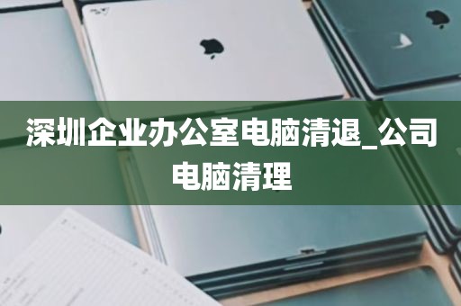 深圳企业办公室电脑清退_公司电脑清理