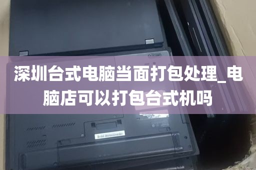 深圳台式电脑当面打包处理_电脑店可以打包台式机吗