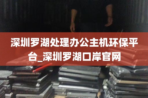 深圳罗湖处理办公主机环保平台_深圳罗湖口岸官网