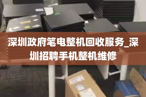 深圳政府笔电整机回收服务_深圳招聘手机整机维修